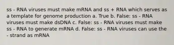 ss - RNA viruses must make mRNA and ss + RNA which serves as a template for genome production a. True b. False: ss - RNA viruses must make dsDNA c. False: ss - RNA viruses must make ss - RNA to generate mRNA d. False: ss - RNA viruses can use the - strand as mRNA