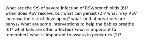 What are the S/S of severe infection of RSV/bronchiolitis (6)? when does RSV resolve, but what can persist (2)? what may RSV increase the risk of developing? what kind of breathers are babys? what are some interventions to help the babies breathe (6)? what kids are often affected? what is important to remember? what is important to assess in pediatrics (2)?