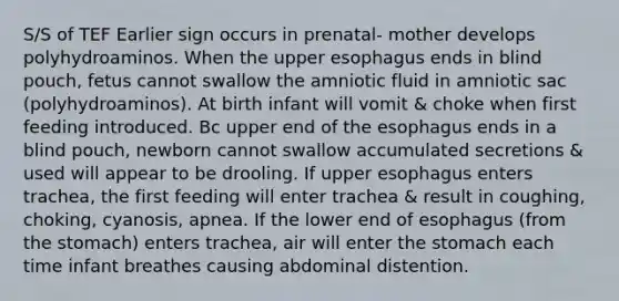 S/S of TEF Earlier sign occurs in prenatal- mother develops polyhydroaminos. When the upper esophagus ends in blind pouch, fetus cannot swallow the amniotic fluid in amniotic sac (polyhydroaminos). At birth infant will vomit & choke when first feeding introduced. Bc upper end of the esophagus ends in a blind pouch, newborn cannot swallow accumulated secretions & used will appear to be drooling. If upper esophagus enters trachea, the first feeding will enter trachea & result in coughing, choking, cyanosis, apnea. If the lower end of esophagus (from the stomach) enters trachea, air will enter the stomach each time infant breathes causing abdominal distention.