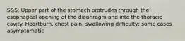 S&S: Upper part of the stomach protrudes through the esophageal opening of the diaphragm and into the thoracic cavity. Heartburn, chest pain, swallowing difficulty; some cases asymptomatic