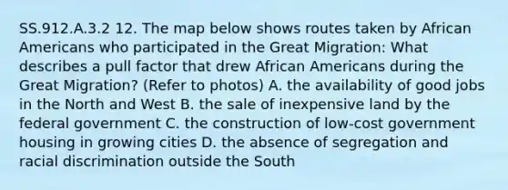 SS.912.A.3.2 12. The map below shows routes taken by African Americans who participated in the Great Migration: What describes a pull factor that drew African Americans during the Great Migration? (Refer to photos) A. the availability of good jobs in the North and West B. the sale of inexpensive land by the federal government C. the construction of low-cost government housing in growing cities D. the absence of segregation and racial discrimination outside the South