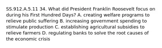 SS.912.A.5.11 34. What did President Franklin Roosevelt focus on during his First Hundred Days? A. creating welfare programs to relieve public suffering B. increasing government spending to stimulate production C. establishing agricultural subsidies to relieve farmers D. regulating banks to solve the root causes of the economic crisis