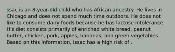 ssac is an 8-year-old child who has African ancestry. He lives in Chicago and does not spend much time outdoors. He does not like to consume dairy foods because he has lactose intolerance. His diet consists primarily of enriched white bread, peanut butter, chicken, pork, apples, bananas, and green vegetables. Based on this information, Issac has a high risk of .