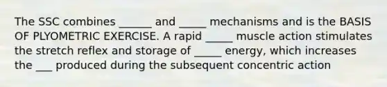 The SSC combines ______ and _____ mechanisms and is the BASIS OF PLYOMETRIC EXERCISE. A rapid _____ muscle action stimulates the stretch reflex and storage of _____ energy, which increases the ___ produced during the subsequent concentric action