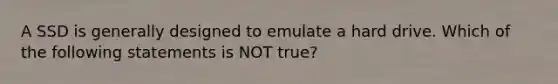 A SSD is generally designed to emulate a hard drive. Which of the following statements is NOT true?