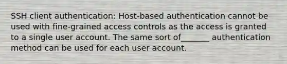 SSH client authentication: Host-based authentication cannot be used with fine-grained access controls as the access is granted to a single user account. The same sort of_______ authentication method can be used for each user account.