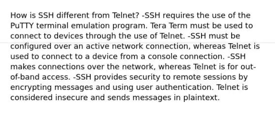 How is SSH different from Telnet? -SSH requires the use of the PuTTY terminal emulation program. Tera Term must be used to connect to devices through the use of Telnet. -SSH must be configured over an active network connection, whereas Telnet is used to connect to a device from a console connection. -SSH makes connections over the network, whereas Telnet is for out-of-band access. -SSH provides security to remote sessions by encrypting messages and using user authentication. Telnet is considered insecure and sends messages in plaintext.