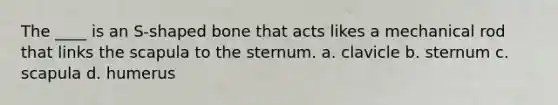The ____ is an S-shaped bone that acts likes a mechanical rod that links the scapula to the sternum. a. clavicle b. sternum c. scapula d. humerus