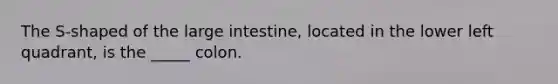 The S-shaped of the large intestine, located in the lower left quadrant, is the _____ colon.