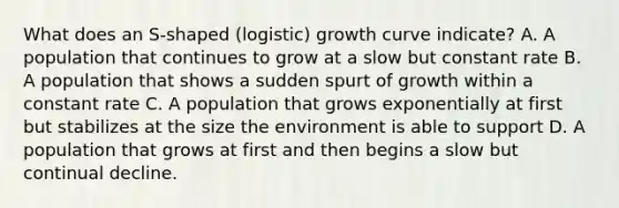 What does an S-shaped (logistic) growth curve indicate? A. A population that continues to grow at a slow but constant rate B. A population that shows a sudden spurt of growth within a constant rate C. A population that grows exponentially at first but stabilizes at the size the environment is able to support D. A population that grows at first and then begins a slow but continual decline.