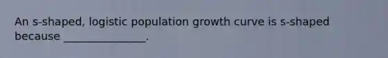 An s-shaped, logistic population growth curve is s-shaped because _______________.