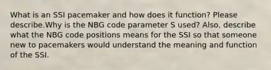 What is an SSI pacemaker and how does it function? Please describe.Why is the NBG code parameter S used? Also, describe what the NBG code positions means for the SSI so that someone new to pacemakers would understand the meaning and function of the SSI.