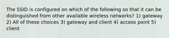 The SSID is configured on which of the following so that it can be distinguished from other available wireless networks? 1) gateway 2) All of these choices 3) gateway and client 4) access point 5) client