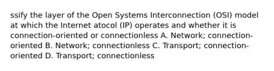 ssify the layer of the Open Systems Interconnection (OSI) model at which the Internet atocol (IP) operates and whether it is connection-oriented or connectionless A. Network; connection-oriented B. Network; connectionless C. Transport; connection-oriented D. Transport; connectionless