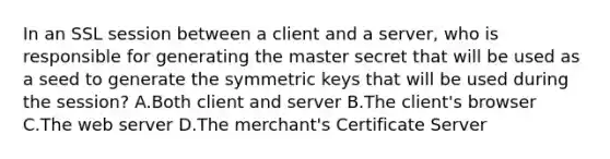 In an SSL session between a client and a server, who is responsible for generating the master secret that will be used as a seed to generate the symmetric keys that will be used during the session? A.Both client and server B.The client's browser C.The web server D.The merchant's Certificate Server