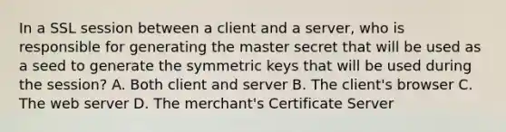 In a SSL session between a client and a server, who is responsible for generating the master secret that will be used as a seed to generate the symmetric keys that will be used during the session? A. Both client and server B. The client's browser C. The web server D. The merchant's Certificate Server