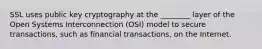 SSL uses public key cryptography at the ________ layer of the Open Systems Interconnection (OSI) model to secure transactions, such as financial transactions, on the Internet.