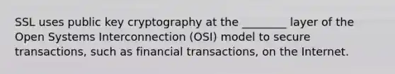 SSL uses public key cryptography at the ________ layer of the Open Systems Interconnection (OSI) model to secure transactions, such as financial transactions, on the Internet.