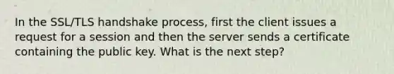 In the SSL/TLS handshake process, first the client issues a request for a session and then the server sends a certificate containing the public key. What is the next step?