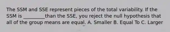 The SSM and SSE represent pieces of the total variability. If the SSM is _________than the SSE, you reject the null hypothesis that all of the group means are equal. A. Smaller B. Equal To C. Larger