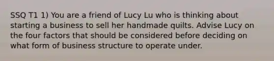 SSQ T1 1) You are a friend of Lucy Lu who is thinking about starting a business to sell her handmade quilts. Advise Lucy on the four factors that should be considered before deciding on what form of business structure to operate under.