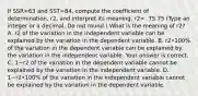 If SSR=63 and SST=84, compute the coefficient of​ determination, r2, and interpret its meaning. r2=. 75.75 ​(Type an integer or a decimal. Do not​ round.) What is the meaning of r2​? A. r2 of the variation in the independent variable can be explained by the variation in the dependent variable. B. r2•​100% of the variation in the dependent variable can be explained by the variation in the independent variable. Your answer is correct. C. 1−r2 of the variation in the dependent variable cannot be explained by the variation in the independent variable. D. 1−r2•100% of the variation in the independent variable cannot be explained by the variation in the dependent variable.