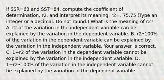 If SSR=63 and SST=84, compute the coefficient of​ determination, r2, and interpret its meaning. r2=. 75.75 ​(Type an integer or a decimal. Do not​ round.) What is the meaning of r2​? A. r2 of the variation in the independent variable can be explained by the variation in the dependent variable. B. r2•​100% of the variation in the dependent variable can be explained by the variation in the independent variable. Your answer is correct. C. 1−r2 of the variation in the dependent variable cannot be explained by the variation in the independent variable. D. 1−r2•100% of the variation in the independent variable cannot be explained by the variation in the dependent variable.