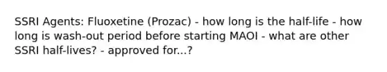 SSRI Agents: Fluoxetine (Prozac) - how long is the half-life - how long is wash-out period before starting MAOI - what are other SSRI half-lives? - approved for...?