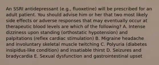 An SSRI antidepressant (e.g., fluoxetine) will be prescribed for an adult patient. You should advise him or her that two most likely side effects or adverse responses that may eventually occur at therapeutic blood levels are which of the following? A. Intense dizziness upon standing (orthostatic hypotension) and palpitations (reflex cardiac stimulation) B. Migraine headache and involuntary skeletal muscle twitching C. Polyuria (diabetes insipidus-like condition) and insatiable thirst D. Seizures and bradycardia E. Sexual dysfunction and gastrointestinal upset