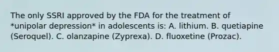 The only SSRI approved by the FDA for the treatment of *unipolar depression* in adolescents is: A. lithium. B. quetiapine (Seroquel). C. olanzapine (Zyprexa). D. fluoxetine (Prozac).