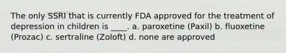 The only SSRI that is currently FDA approved for the treatment of depression in children is ____. a. paroxetine (Paxil) b. fluoxetine (Prozac) c. sertraline (Zoloft) d. none are approved