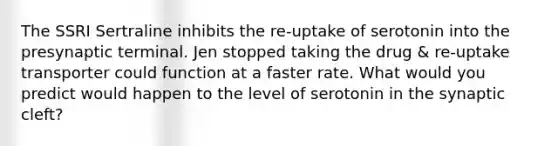 The SSRI Sertraline inhibits the re-uptake of serotonin into the presynaptic terminal. Jen stopped taking the drug & re-uptake transporter could function at a faster rate. What would you predict would happen to the level of serotonin in the synaptic cleft?