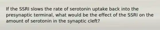 If the SSRI slows the rate of serotonin uptake back into the presynaptic terminal, what would be the effect of the SSRI on the amount of serotonin in the synaptic cleft?