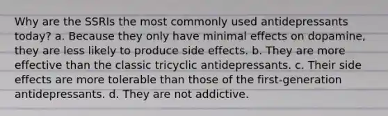 Why are the SSRIs the most commonly used antidepressants today? a. Because they only have minimal effects on dopamine, they are less likely to produce side effects. b. They are more effective than the classic tricyclic antidepressants. c. Their side effects are more tolerable than those of the first-generation antidepressants. d. They are not addictive.