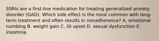 SSRIs are a first-line medication for treating generalized anxiety disorder (GAD). Which side effect is the most common with long-term treatment and often results in nonadherence? A. emotional numbing B. weight gain C. GI upset D. sexual dysfunction E. insomnia