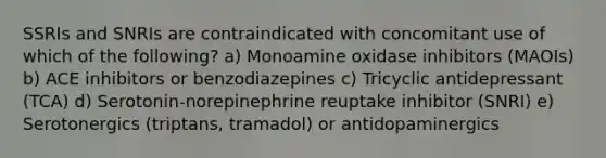 SSRIs and SNRIs are contraindicated with concomitant use of which of the following? a) Monoamine oxidase inhibitors (MAOIs) b) ACE inhibitors or benzodiazepines c) Tricyclic antidepressant (TCA) d) Serotonin-norepinephrine reuptake inhibitor (SNRI) e) Serotonergics (triptans, tramadol) or antidopaminergics