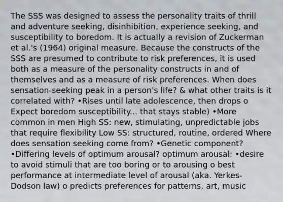 The SSS was designed to assess the personality traits of thrill and adventure seeking, disinhibition, experience seeking, and susceptibility to boredom. It is actually a revision of Zuckerman et al.'s (1964) original measure. Because the constructs of the SSS are presumed to contribute to risk preferences, it is used both as a measure of the personality constructs in and of themselves and as a measure of risk preferences. When does sensation-seeking peak in a person's life? & what other traits is it correlated with? •Rises until late adolescence, then drops o Expect boredom susceptibility... that stays stable) •More common in men High SS: new, stimulating, unpredictable jobs that require flexibility Low SS: structured, routine, ordered Where does sensation seeking come from? •Genetic component? •Differing levels of optimum arousal? optimum arousal: •desire to avoid stimuli that are too boring or to arousing o best performance at intermediate level of arousal (aka. Yerkes-Dodson law) o predicts preferences for patterns, art, music