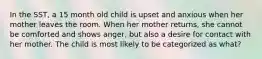 In the SST, a 15 month old child is upset and anxious when her mother leaves the room. When her mother returns, she cannot be comforted and shows anger, but also a desire for contact with her mother. The child is most likely to be categorized as what?