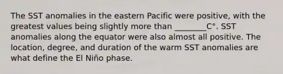 The SST anomalies in the eastern Pacific were positive, with the greatest values being slightly more than ________C°. SST anomalies along the equator were also almost all positive. The location, degree, and duration of the warm SST anomalies are what define the El Niño phase.