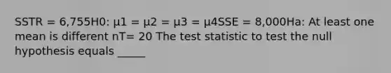 SSTR = 6,755H0: μ1 = μ2 = μ3 = μ4SSE = 8,000Ha: At least one mean is different nT= 20 The test statistic to test the null hypothesis equals _____