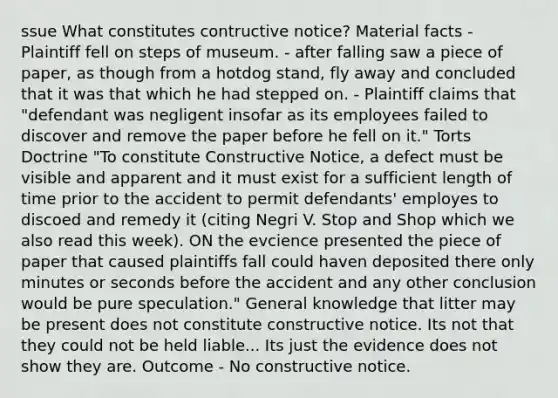 ssue What constitutes contructive notice? Material facts - Plaintiff fell on steps of museum. - after falling saw a piece of paper, as though from a hotdog stand, fly away and concluded that it was that which he had stepped on. - Plaintiff claims that "defendant was negligent insofar as its employees failed to discover and remove the paper before he fell on it." Torts Doctrine "To constitute Constructive Notice, a defect must be visible and apparent and it must exist for a sufficient length of time prior to the accident to permit defendants' employes to discoed and remedy it (citing Negri V. Stop and Shop which we also read this week). ON the evcience presented the piece of paper that caused plaintiffs fall could haven deposited there only minutes or seconds before the accident and any other conclusion would be pure speculation." General knowledge that litter may be present does not constitute constructive notice. Its not that they could not be held liable... Its just the evidence does not show they are. Outcome - No constructive notice.