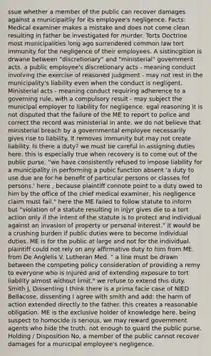 ssue whether a member of the public can recover damages against a municipaitliy for its employee's negligence. Facts: Medical examiner makes a mistake and does not come clean resulting in father be investigated for murder. Torts Doctrine most municipalities long ago surrendered common law tort immunity for the negligence of their employees. A sistincgition is drwane between "discretionary" and "ministerial" government acts. a public employee's discretionary acts - meaning conduct involving the exercise of reasoned judgment - may not rest in the municipality's liability even when the conduct is negligent. Ministerial acts - meaning conduct requiring adherence to a governing rule, with a compulsory result - may subject the municipal employer to liability for negligence. egal reasoning it is not disputed that the failure of the ME to report to police and correct the record was ministerial in ante. we do not believe that ministerial breach by a governmental employee necessarily gives rise to liability. It removes immunity but may not create liability. Is there a duty? we must be careful in assigning duties here. this is especially true when recovery is to come out of the public purse. "we have consistently refused to impose liability for a municipality in performing a pubic function absent 'a duty to use due are for he benefit of particular persons or classes fof persons.' here , because plaintiff connote point to a duty owed to him by the office of the chief medical examiner, his negligence claim must fail." here the ME failed to follow statute to inform but "violation of a statute resulting in injyr gives die to a tort action only if the intent of the statute is to protect and individual against an invasion of property or personal interest." it would be a crushing burden if public duties were to become individual duties. ME is for the public at large and not for the individual. plaintiff could not rely on any affirmative duty to him from ME. from De Anglelis V. Lutheran Med. " a line must be drawn between the competing policy consideration of providing a remy to everyone who is injured and of extending exposure to tort liability almost without limit." we refuse to extend this duty. Smith J, Dissenting I think there is a prima facie case of NIED Bellacose, dissenting I agree with smith and add: the harm of action extended directly to the father. this creates a reasonable obligation. ME is the exclusive holder of knowledge here. being suspect to homocide is serious. we may reward government agents who hide the truth. not enough to guard the public purse. Holding / Disposition No, a member of the public cannot recover damages for a municipal employee's negligence.