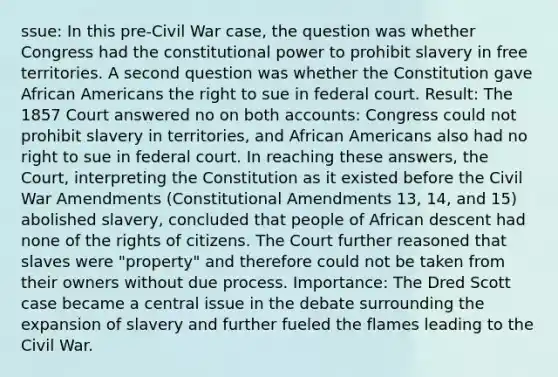 ssue: In this pre-Civil War case, the question was whether Congress had the constitutional power to prohibit slavery in free territories. A second question was whether the Constitution gave African Americans the right to sue in federal court. Result: The 1857 Court answered no on both accounts: Congress could not prohibit slavery in territories, and African Americans also had no right to sue in federal court. In reaching these answers, the Court, interpreting the Constitution as it existed before the Civil War Amendments (Constitutional Amendments 13, 14, and 15) abolished slavery, concluded that people of African descent had none of the rights of citizens. The Court further reasoned that slaves were "property" and therefore could not be taken from their owners without due process. Importance: The Dred Scott case became a central issue in the debate surrounding the expansion of slavery and further fueled the flames leading to the Civil War.