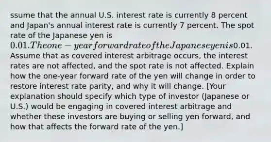 ssume that the annual U.S. interest rate is currently 8 percent and Japan's annual interest rate is currently 7 percent. The spot rate of the Japanese yen is 0.01. The one-year forward rate of the Japanese yen is0.01. Assume that as covered interest arbitrage occurs, the interest rates are not affected, and the spot rate is not affected. Explain how the one-year forward rate of the yen will change in order to restore interest rate parity, and why it will change. [Your explanation should specify which type of investor (Japanese or U.S.) would be engaging in covered interest arbitrage and whether these investors are buying or selling yen forward, and how that affects the forward rate of the yen.]