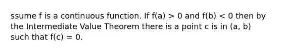 ssume f is a continuous function. If f(a) > 0 and f(b) < 0 then by the Intermediate Value Theorem there is a point c is in (a, b) such that f(c) = 0.