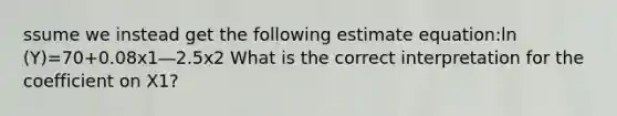 ssume we instead get the following estimate equation:ln (Y)=70+0.08x1―2.5x2 What is the correct interpretation for the coefficient on X1?