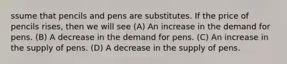 ssume that pencils and pens are substitutes. If the price of pencils rises, then we will see (A) An increase in the demand for pens. (B) A decrease in the demand for pens. (C) An increase in the supply of pens. (D) A decrease in the supply of pens.