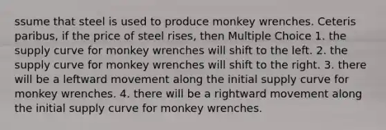 ssume that steel is used to produce monkey wrenches. Ceteris paribus, if the price of steel rises, then Multiple Choice 1. the supply curve for monkey wrenches will shift to the left. 2. the supply curve for monkey wrenches will shift to the right. 3. there will be a leftward movement along the initial supply curve for monkey wrenches. 4. there will be a rightward movement along the initial supply curve for monkey wrenches.