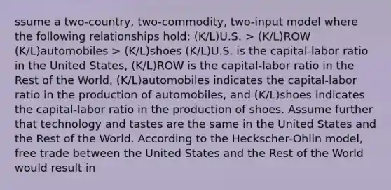 ssume a two-country, two-commodity, two-input model where the following relationships hold: (K/L)U.S. > (K/L)ROW (K/L)automobiles > (K/L)shoes (K/L)U.S. is the capital-labor ratio in the United States, (K/L)ROW is the capital-labor ratio in the Rest of the World, (K/L)automobiles indicates the capital-labor ratio in the production of automobiles, and (K/L)shoes indicates the capital-labor ratio in the production of shoes. Assume further that technology and tastes are the same in the United States and the Rest of the World. According to the Heckscher-Ohlin model, free trade between the United States and the Rest of the World would result in