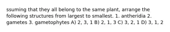 ssuming that they all belong to the same plant, arrange the following structures from largest to smallest. 1. antheridia 2. gametes 3. gametophytes A) 2, 3, 1 B) 2, 1, 3 C) 3, 2, 1 D) 3, 1, 2